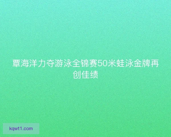 覃海洋力夺游泳全锦赛50米蛙泳金牌再创佳绩
